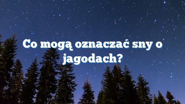 Co mogą oznaczać sny o jagodach?