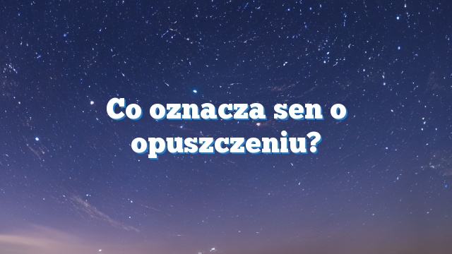 Co oznacza sen o opuszczeniu?