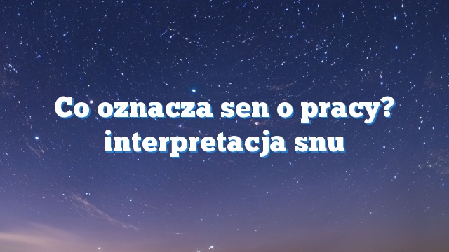 Co oznacza sen o pracy? interpretacja snu