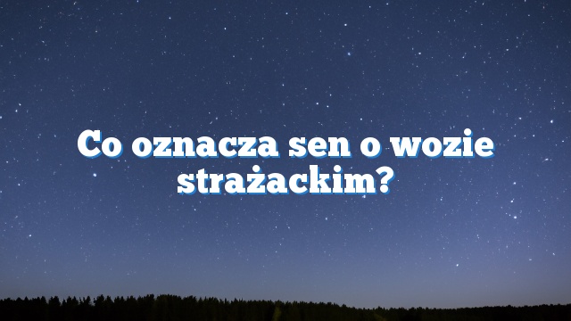 Co oznacza sen o wozie strażackim?