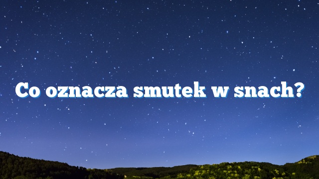 Co oznacza smutek w snach?