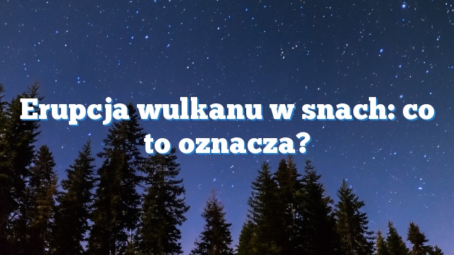 Erupcja wulkanu w snach: co to oznacza?