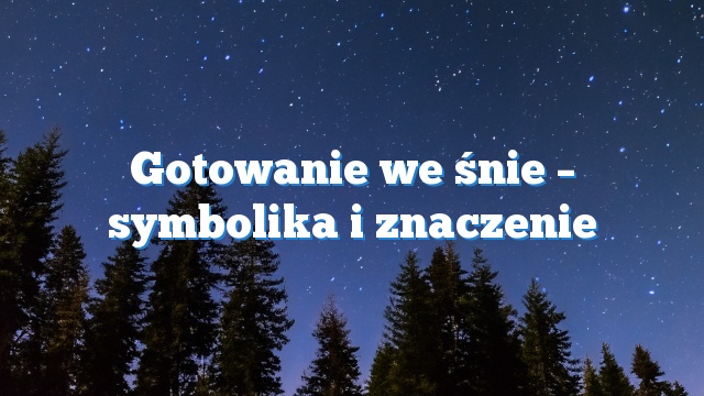 Gotowanie we śnie – symbolika i znaczenie