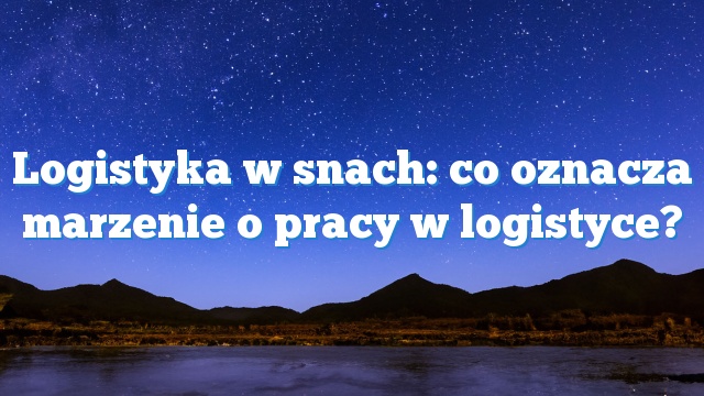 Logistyka w snach: co oznacza marzenie o pracy w logistyce?