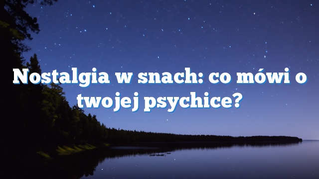 Nostalgia w snach: co mówi o twojej psychice?