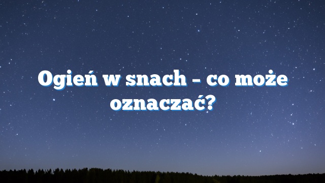 Ogień w snach – co może oznaczać?