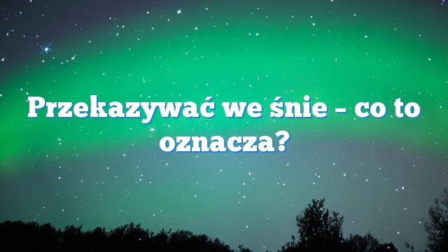 Przekazywać we śnie – co to oznacza?