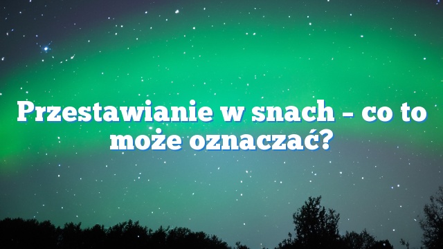 Przestawianie w snach – co to może oznaczać?