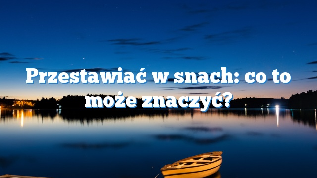 Przestawiać w snach: co to może znaczyć?