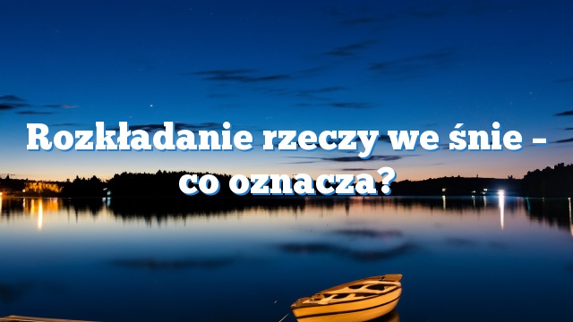 Rozkładanie rzeczy we śnie – co oznacza?