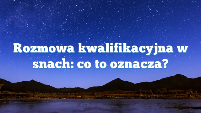 Rozmowa kwalifikacyjna w snach: co to oznacza?