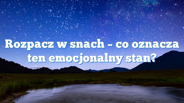 Rozpacz w snach – co oznacza ten emocjonalny stan?