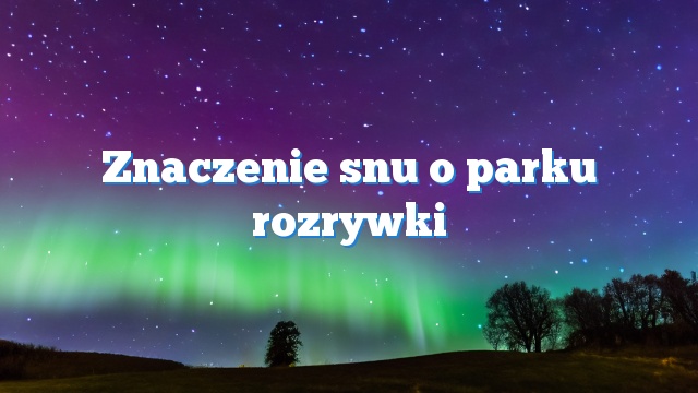 Znaczenie snu o parku rozrywki