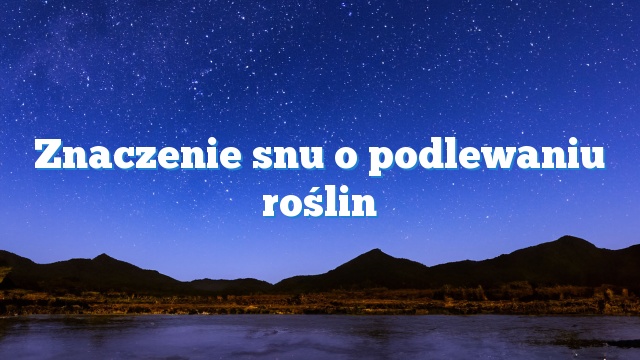 Znaczenie snu o podlewaniu roślin