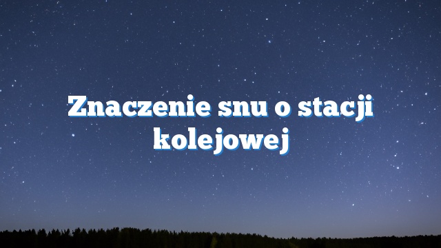 Znaczenie snu o stacji kolejowej