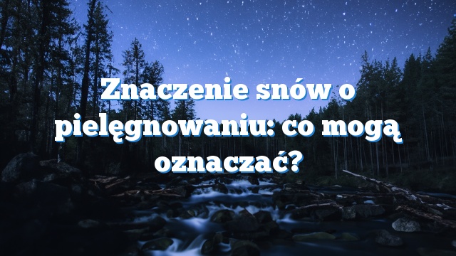 Znaczenie snów o pielęgnowaniu: co mogą oznaczać?