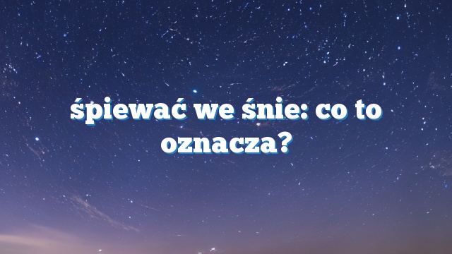 śpiewać we śnie: co to oznacza?